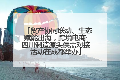 贸产协同联动、生态赋能出海，跨境电商·四川制造源头供需对接活动在成都举办