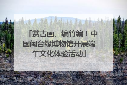 赏古画、编竹编！中国闽台缘博物馆开展端午文化体验活动