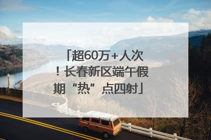 超60万+人次！长春新区端午假期“热”点四射