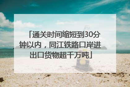 通关时间缩短到30分钟以内，同江铁路口岸进出口货物超千万吨
