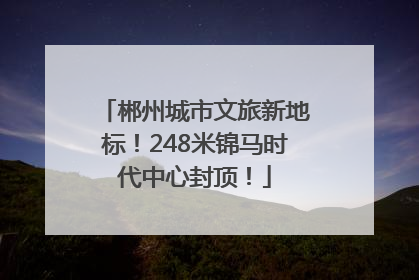 郴州城市文旅新地标！248米锦马时代中心封顶！