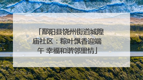 鄱阳县饶州街道城隍庙社区：粽叶飘香迎端午 幸福和谐邻里情