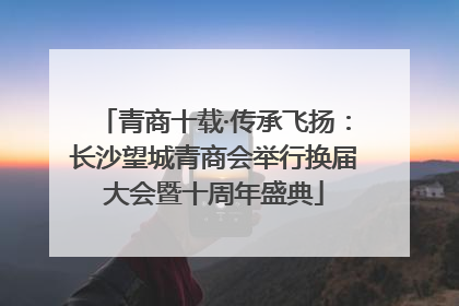 青商十载·传承飞扬：长沙望城青商会举行换届大会暨十周年盛典
