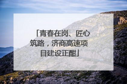 青春在岗、匠心筑路，济商高速项目建设正酣