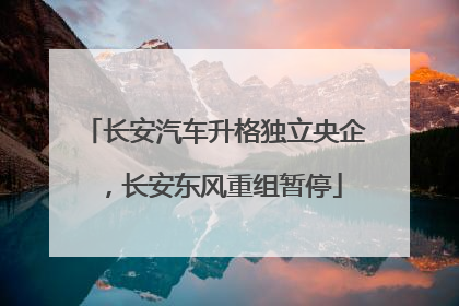 长安汽车升格独立央企，长安东风重组暂停