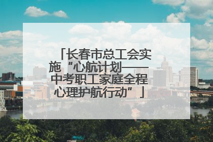 长春市总工会实施“心航计划——中考职工家庭全程心理护航行动”