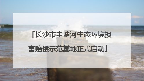 长沙市圭塘河生态环境损害赔偿示范基地正式启动