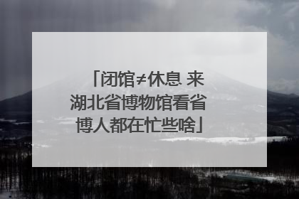 闭馆≠休息 来湖北省博物馆看省博人都在忙些啥