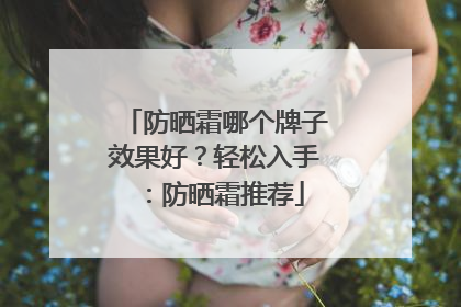 防晒霜哪个牌子效果好？轻松入手：防晒霜推荐