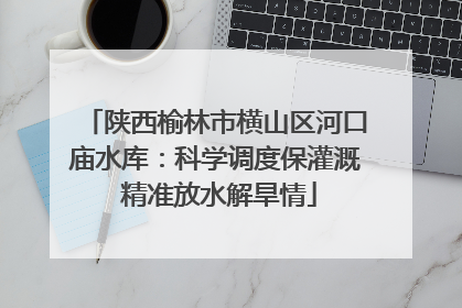 陕西榆林市横山区河口庙水库：科学调度保灌溉 精准放水解旱情