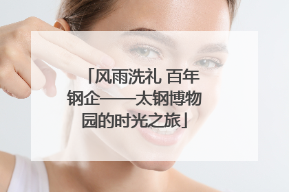 风雨洗礼 百年钢企——太钢博物园的时光之旅