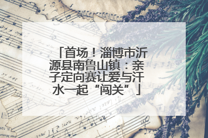 首场！淄博市沂源县南鲁山镇：亲子定向赛让爱与汗水一起“闯关”