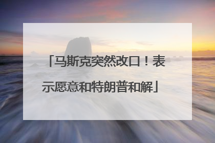 马斯克突然改口！表示愿意和特朗普和解