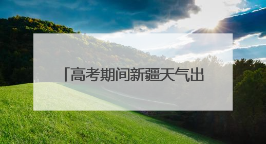高考期间新疆天气出炉 6月7日乌鲁木齐高温将达36℃