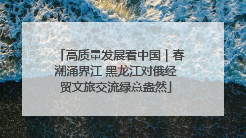 高质量发展看中国｜春潮涌界江 黑龙江对俄经贸文旅交流绿意盎然