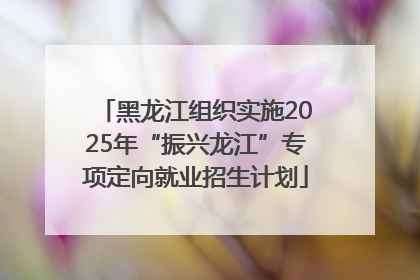 黑龙江组织实施2025年“振兴龙江”专项定向就业招生计划