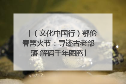 （文化中国行）鄂伦春篝火节：寻迹古老部落 解码千年图腾