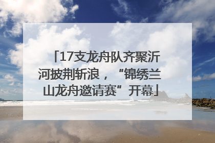 17支龙舟队齐聚沂河披荆斩浪，“锦绣兰山龙舟邀请赛”开幕
