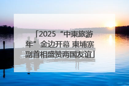 2025“中柬旅游年”金边开幕 柬埔寨副首相盛赞两国友谊