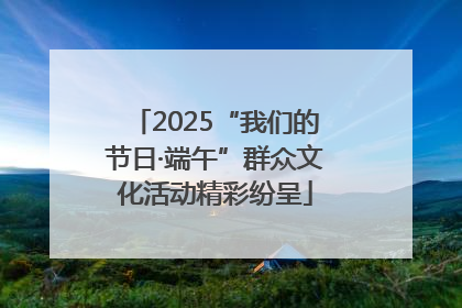 2025“我们的节日·端午”群众文化活动精彩纷呈