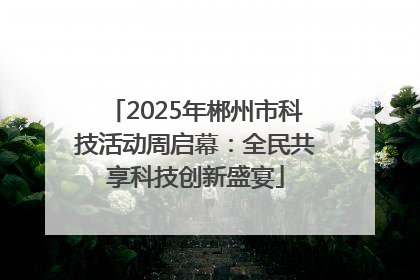 2025年郴州市科技活动周启幕：全民共享科技创新盛宴