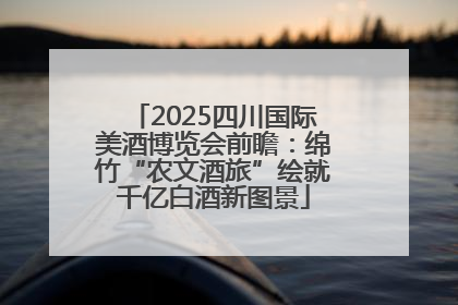 2025四川国际美酒博览会前瞻：绵竹“农文酒旅”绘就千亿白酒新图景