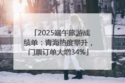 2025端午旅游成绩单：青海热度攀升，门票订单大增34%