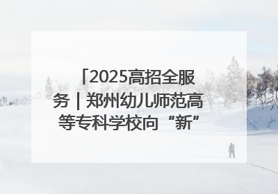 2025高招全服务｜郑州幼儿师范高等专科学校向“新”聚力向“优”提质 努力打造特色鲜明的高水平师范院校
