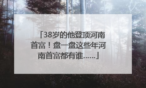 38岁的他登顶河南首富！盘一盘这些年河南首富都有谁……