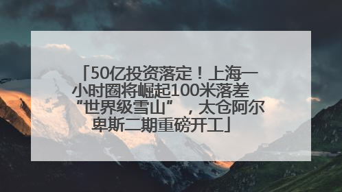 50亿投资落定！上海一小时圈将崛起100米落差“世界级雪山”，太仓阿尔卑斯二期重磅开工