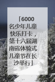 6000名少年儿童快乐打卡，第十六届湖南省体验式儿童节在长沙举行