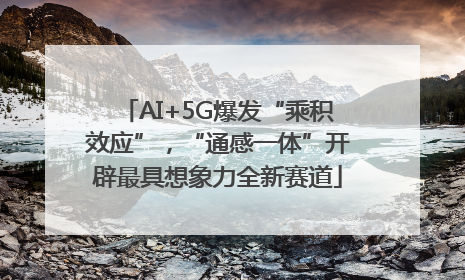 AI+5G爆发“乘积效应”，“通感一体”开辟最具想象力全新赛道